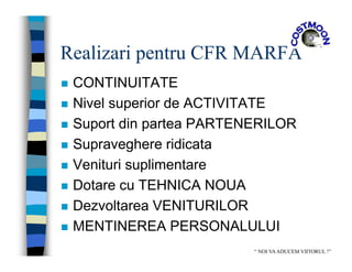Realizari pentru CFR MARFA
 CONTINUITATE
 Nivel superior de ACTIVITATE
 Suport din partea PARTENERILOR
 Supraveghere ridicata
 Venituri suplimentare
 Dotare cu TEHNICA NOUA
 Dezvoltarea VENITURILOR
 MENTINEREA PERSONALULUI
“ NOI VAADUCEM VIITORUL !”
 