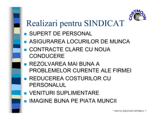 Realizari pentru SINDICAT
 SUPERT DE PERSONAL
 ASIGURAREA LOCURILOR DE MUNCA
 CONTRACTE CLARE CU NOUA
CONDUCERE
 REZOLVAREA MAI BUNA A
PROBLEMELOR CURENTE ALE FIRMEI
 REDUCEREA COSTURILOR CU
PERSONALUL
 VENITURI SUPLIMENTARE
 IMAGINE BUNA PE PIATA MUNCII
“ NOI VAADUCEM VIITORUL !”
 