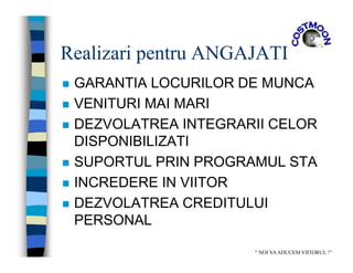 Realizari pentru ANGAJATI
 GARANTIA LOCURILOR DE MUNCA
 VENITURI MAI MARI
 DEZVOLATREA INTEGRARII CELOR
DISPONIBILIZATI
 SUPORTUL PRIN PROGRAMUL STA
 INCREDERE IN VIITOR
 DEZVOLATREA CREDITULUI
PERSONAL
“ NOI VAADUCEM VIITORUL !”
 