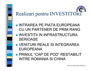 Realizari pentru INVESTITORI
 INTRAREA PE PIATA EUROPEANA
CU UN PARTENER DE PRIM RANG
 INVESTITII IN INFRASTRUCTURA
SERIOASE
 VENITURI REALE SI INTEGRAREA
EUROPEANA
 PRIMUL “CAP DE POD” RESTABILIT
INTRE ROMANIA SI CHINA
“ NOI VAADUCEM VIITORUL !”
 