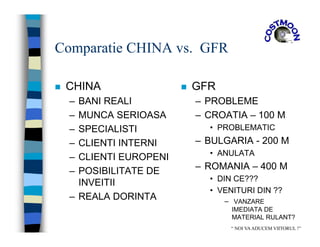 Comparatie CHINA vs. GFR
 CHINA
– BANI REALI
– MUNCA SERIOASA
– SPECIALISTI
– CLIENTI INTERNI
– CLIENTI EUROPENI
– POSIBILITATE DE
INVEITII
– REALA DORINTA
 GFR
– PROBLEME
– CROATIA – 100 M
• PROBLEMATIC
– BULGARIA - 200 M
• ANULATA
– ROMANIA – 400 M
• DIN CE???
• VENITURI DIN ??
– VANZARE
IMEDIATA DE
MATERIAL RULANT?
“ NOI VAADUCEM VIITORUL !”
 