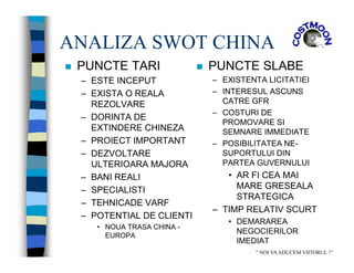 ANALIZA SWOT CHINA
 PUNCTE TARI
– ESTE INCEPUT
– EXISTA O REALA
REZOLVARE
– DORINTA DE
EXTINDERE CHINEZA
– PROIECT IMPORTANT
– DEZVOLTARE
ULTERIOARA MAJORA
– BANI REALI
– SPECIALISTI
– TEHNICADE VARF
– POTENTIAL DE CLIENTI
• NOUA TRASA CHINA -
EUROPA
 PUNCTE SLABE
– EXISTENTA LICITATIEI
– INTERESUL ASCUNS
CATRE GFR
– COSTURI DE
PROMOVARE SI
SEMNARE IMMEDIATE
– POSIBILITATEA NE-
SUPORTULUI DIN
PARTEA GUVERNULUI
• AR FI CEA MAI
MARE GRESEALA
STRATEGICA
– TIMP RELATIV SCURT
• DEMARAREA
NEGOCIERILOR
IMEDIAT
“ NOI VAADUCEM VIITORUL !”
 