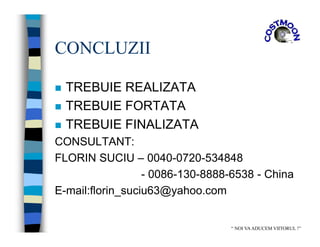 CONCLUZII
 TREBUIE REALIZATA
 TREBUIE FORTATA
 TREBUIE FINALIZATA
CONSULTANT:
FLORIN SUCIU – 0040-0720-534848
- 0086-130-8888-6538 - China
E-mail:florin_suciu63@yahoo.com
“ NOI VAADUCEM VIITORUL !”
 