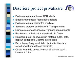 Descriere proiect privatizare
 Evaluare reala a activelor CFR Marfa
 Elaborare proiect al federatiei Sindicale
 Evaluare reala a veniturilor imediate
 Semnare protocol cu Ministerul Transporturilor
 Elaborare oferta de asociere-vanzare internationala
 Prezentare proiect catre investitorii din China
 Realizare proiet de investitii in material rulan, cale,
depouri si depozite , centre intermodale
 Dezvoltarea Programului de distributie directa si
suport social prin reteaua sindicala
 Ofreta ferma de privatizare combinata angajati-
investitor chinez
“ NOI VAADUCEM VIITORUL !”
 