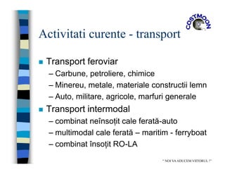 Activitati curente - transport
 Transport feroviar
– Carbune, petroliere, chimice
– Minereu, metale, materiale constructii lemn
– Auto, militare, agricole, marfuri generale
 Transport intermodal
– combinat neînsoţit cale ferată-auto
– multimodal cale ferată – maritim - ferryboat
– combinat însoţit RO-LA
“ NOI VAADUCEM VIITORUL !”
 