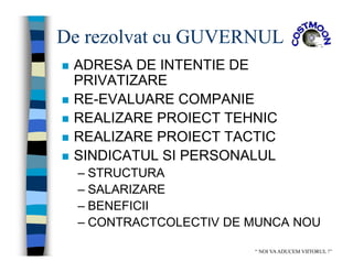 De rezolvat cu GUVERNUL
 ADRESA DE INTENTIE DE
PRIVATIZARE
 RE-EVALUARE COMPANIE
 REALIZARE PROIECT TEHNIC
 REALIZARE PROIECT TACTIC
 SINDICATUL SI PERSONALUL
– STRUCTURA
– SALARIZARE
– BENEFICII
– CONTRACTCOLECTIV DE MUNCA NOU
“ NOI VAADUCEM VIITORUL !”
 