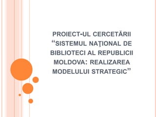 PROIECT-UL CERCETĂRII
“SISTEMUL NAŢIONAL DE
BIBLIOTECI AL REPUBLICII
MOLDOVA: REALIZAREA
MODELULUI STRATEGIC”
 
