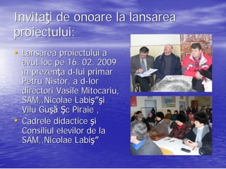 Invitaţi de onoare la lansarea
Invitaţ
proiectului:
proiectului:
• Lansarea proiectului a
    avut loc pe 16. 02. 2009
    în prezenţa d-lui primar
       prezenţ d-
    Petru Nistor, a d-lor
                     d-
    directori Vasile Mitocariu,
                     Mitocariu,
    SAM,,Nicolae Labiş″şi
                   Labiş ″şi
    Vilu Guşă Şc Pîraie ,
         Guş
•   Cadrele didactice şi
    Consiliul elevilor de la
    SAM,,Nicolae Labiş″
                   Labiş
 