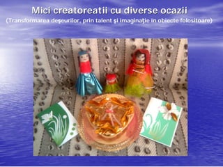 Mici creatoreatii cu diverse ocazii
(Transformarea deşeurilor, prin talent şi imaginaţie în obiecte folositoare)
               deşeurilor,                imaginaţ              folositoare)
 