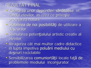 REZULTAT FINAL
• Formarea unor deprinderi sănătoase, î n
                           sănătoase,
  rândul elevilor, în ceea ce priveşte
                                 priveş
  protejarea naturii
• Stabilirea de noi posibilităţi de utilizare a
                     posibilităţ
  deşeurilor
  deş
• Stimularea potenţialului artistic creativ al
              potenţ
  elevilor
• Atragerea cât mai multor cadre didactice
  în lupta împotiva poluării mediului cu
  deşeuri reciclabile
  deş
• Sensibilizarea comuniortăţii locale faţă de
                 comuniortăţ             faţ
  problemele mediului înconjurator
                          nconjurator
 