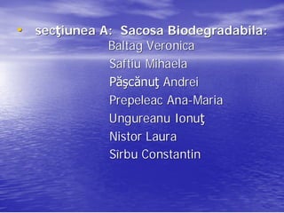 • secţiunea A: Sacosa Biodegradabila:
  secţ                Biodegradabila:
             Baltag Veronica
             Saftiu Mihaela
             Păşcănuţ Andrei
             Păş cănuţ
             Prepeleac Ana-Maria
                       Ana- Maria
             Ungureanu Ionuţ
                         Ionuţ
             Nistor Laura
             Sîrbu Constantin
 
