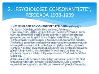2. „PSYCHOLOGIE CONSONANTISTE“, PERIOADA 1938-1939 –
Dr. Ștefan Odobleja, publică în 2 volume „Psihologia
consonantistă“, 1938 și 1939, la Editura „Maloine“, Paris, în limba
franceză (însumând peste 800 de pagini), în care stabilește legi
generale, pe care le aplică atât ştiințelor naturii inerte, cât şi
ştiințelor lumii vii, psihologiei şi fenomenelor economico-sociale.
“Psihologia consonantistă a relevat importanţa mecanismelor duale,
binare şi dihotonice atât în psihologie cât şi dincolo de ea, în toate
ştiinţele. A sugerat şi a aplicat ca o altă esenţială pentru mecanizarea
gândirii, împreună cu circularitatea. În locul logicii pe baza lui 3,
acesta a propus şi a schiţat o logică pe baza lui 2.” afirmă dr. Ștefan
Odobleja.
Astfel, a ajuns la definirea celor 9 legi universale, printre ele fiind
legea reversibilității / cercului vicios, feedback. Cele 2 volume
reprezintă conceptele și studiile pentru o nouă știință: Cibernetica.
2. „PSYCHOLOGIE CONSONANTISTE“,
PERIOADA 1938-1939
 