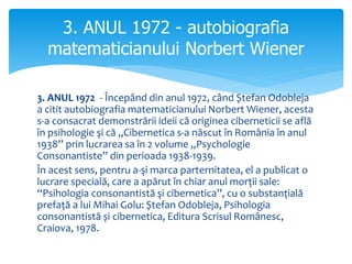 3. ANUL 1972 - Începând din anul 1972, când Ștefan Odobleja
a citit autobiografia matematicianului Norbert Wiener, acesta
s-a consacrat demonstrării ideii că originea ciberneticii se află
în psihologie şi că „Cibernetica s-a născut în România în anul
1938” prin lucrarea sa în 2 volume „Psychologie
Consonantiste” din perioada 1938-1939.
În acest sens, pentru a-şi marca parternitatea, el a publicat o
lucrare specială, care a apărut în chiar anul morții sale:
“Psihologia consonantistă şi cibernetica”, cu o substanțială
prefață a lui Mihai Golu: Ștefan Odobleja, Psihologia
consonantistă și cibernetica, Editura Scrisul Românesc,
Craiova, 1978.
3. ANUL 1972 - autobiografia
matematicianului Norbert Wiener
 