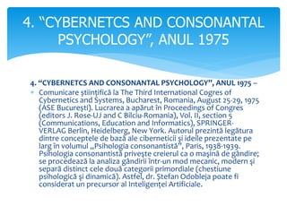 4. “CYBERNETCS AND CONSONANTAL PSYCHOLOGY”, ANUL 1975 –
 Comunicare științifică la The Third International Cogres of
Cybernetics and Systems, Bucharest, Romania, August 25-29, 1975
(ASE București). Lucrarea a apărut în Proceedings of Congres
(editors J. Rose-UJ and C Bilciu-Romania), Vol. II, section 5
(Communications, Education and Informatics), SPRINGER-
VERLAG Berlin, Heidelberg, New York. Autorul prezintă legătura
dintre conceptele de bază ale ciberneticii şi ideile prezentate pe
larg în volumul ,,Psihologia consonantistă”, Paris, 1938-1939.
Psihologia consonantistă priveşte creierul ca o maşină de gândire;
se procedează la analiza gândirii într-un mod mecanic, modern şi
separă distinct cele două categorii primordiale (chestiune
psihologică şi dinamică). Astfel, dr. Ștefan Odobleja poate fi
considerat un precursor al Inteligenței Artificiale.
4. “CYBERNETCS AND CONSONANTAL
PSYCHOLOGY”, ANUL 1975
 
