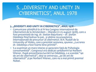 5. „DIVERSITY AND UNITY IN CYBERNETICS”, ANUL 1978 –
 Comunicare științifică la al IV-lea Congres Internațional de
Cibernetică de la Amsterdam – Olanda (21-25 august 1978), care a
fost prezentată de ing. dr. Stelian Bajureanu – dr. Ștefan
Odobleja fiind bolnav la pat, și obține recunoașterea
internațională de precursor al ciberneticii. B.H. Rudall de la
University of Wales, care a prezidat sesiunea, spunea: „Lucrarea
dr. Odobleja a fost foarte bine primită”.
 S-a exprimat un mare interes și apreciere față de Psihologia
consonantistă”. Congresul era dedicat sarbătoririi lui Norbert
Wiener. După prezentarea lucrării lui Odobleja, s-a scandat “40
de ani de cibernetică”, deși se aniversau „30 de ani de
cibernetică” și pe Norbert Wiener, care nu a mai primit premiul
Nobel.
5. „DIVERSITY AND UNITY IN
CYBERNETICS”, ANUL 1978
 