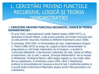 1. CERCETĂRI PRIVIND FUNCȚIILE RECURSIVE, LOGICĂ ȘI TEORIA
DEMONSTRAȚIEI –
 În anul 1927, matematicianul român Gabriel Sudan (1899-1977), cu
doctoratul la David Hilbert, a dat primul exemplu de funcție recursivă care
nu este primitiv recursivă, înaintea lui Wilhelm Ackermann (anul 1928).
 În perioada 1934-1942, la Universitatea din Iași, matematicianul Grigore
C. Moisil (1906-1973) se ocupa de „Logică și teoria demonstrației” și
propunându-și «să învețe matematica de la început», a studiat la
«minunata bibliotecă» a Seminarului matematic din Iași, cartea lui Hilbert
și Ackermann, dar și cele 3 volume „Principia Mathematica” ale lui Russel
și Whitehead. Profesorul Moisil a aflat despre logicile cu mai multe valori
ale lui Lukasiewicz, în primăvara anului 1935, când T. Kotarbinski,
profesor la Universitatea din Varșovia a ținut la Iași 3 conferințe publice și
o scurtă lecție la Seminarul Matematic asupra scrierii fără paranteze a lui
Lukasiewicz.
1. CERCETĂRI PRIVIND FUNCȚIILE
RECURSIVE, LOGICĂ ȘI TEORIA
DEMONSTRAȚIEI
 