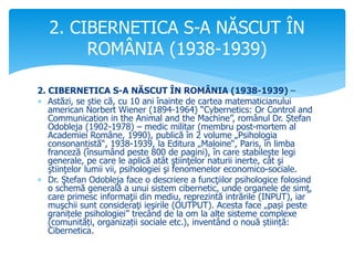 2. CIBERNETICA S-A NĂSCUT ÎN ROMÂNIA (1938-1939) –
 Astăzi, se știe că, cu 10 ani înainte de cartea matematicianului
american Norbert Wiener (1894-1964) “Cybernetics: Or Control and
Communication in the Animal and the Machine”, românul Dr. Ștefan
Odobleja (1902-1978) – medic militar (membru post-mortem al
Academiei Române, 1990), publică în 2 volume „Psihologia
consonantistă“, 1938-1939, la Editura „Maloine“, Paris, în limba
franceză (însumând peste 800 de pagini), în care stabilește legi
generale, pe care le aplică atât ştiinţelor naturii inerte, cât şi
ştiinţelor lumii vii, psihologiei şi fenomenelor economico-sociale.
 Dr. Ştefan Odobleja face o descriere a funcţiilor psihologice folosind
o schemă generală a unui sistem cibernetic, unde organele de simţ,
care primesc informaţii din mediu, reprezintă intrările (INPUT), iar
muşchii sunt consideraţi ieşirile (OUTPUT). Acesta face „pași peste
granițele psihologiei” trecând de la om la alte sisteme complexe
(comunități, organizații sociale etc.), inventând o nouă știință:
Cibernetica.
2. CIBERNETICA S-A NĂSCUT ÎN
ROMÂNIA (1938-1939)
 