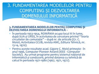 3. FUNDAMENTAREA MODELELOR PENTRU COMPUTING ȘI
DEZVOLTAREA DOMENIULUI INFORMATICĂ –
 În perioada 1953-1954, ROMÂNIA ocupa locul III în lume,
după SUA și URSS, în activitatea de cercetare privind “Teoria
circuitelor de comutație” – după nr. de articole (Gr. C.
Moisil, Activitatea CCUB, revista AMC, Editura Tehnică, nr.
13-14, 1970).
 Pentru aceste rezultate acad. Gigore C. Moisl primește - în
anul 1996, Computer Pioneer Award (IEEE - Computer
Society). Au urmat programe pentru sistemul național de
informatică și conducere, privind dotarea cu tehnică de
calcul în perioada 1971-1980 (1967, 1971, 1972).
3. FUNDAMENTAREA MODELELOR PENTRU
COMPUTING ȘI DEZVOLTAREA
DOMENIULUI INFORMATICĂ
 