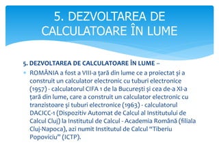 5. DEZVOLTAREA DE CALCULATOARE ÎN LUME –
 ROMÂNIA a fost a VIII-a țară din lume ce a proiectat și a
construit un calculator electronic cu tuburi electronice
(1957) - calculatorul CIFA 1 de la București și cea de-a XI-a
țară din lume, care a construit un calculator electronic cu
tranzistoare și tuburi electronice (1963) - calculatorul
DACICC-1 (Dispozitiv Automat de Calcul al Institutului de
Calcul Cluj) la Institutul de Calcul - Academia Română (filiala
Cluj-Napoca), azi numit Institutul de Calcul “Tiberiu
Popoviciu” (ICTP).
5. DEZVOLTAREA DE
CALCULATOARE ÎN LUME
 