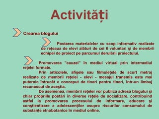 Activități Crearea blogului Postarea materialelor cu scop informativ realizate de reţeaua de elevi alături de cei 6 voluntari şi de membrii echipei de proiect pe parcursul derulării proiectului. Promovarea ” cauzei”  în mediul virtual prin intermediul reţelei formate.  Prin articolele, afişele sau filmuleţele de scurt metraj realizate de membrii reţelei - elevi - mesajul transmis este mai puternic întrucât e conceput de tineri pentru tineri, într-un limbaj recunoscut de aceştia.  De asemenea, membrii reţelei vor publica adresa blogului şi chiar propriile postări în diverse reţele de socializare, contribuind astfel la promovarea procesului de informare, educare şi conştientizare a adolescenţilor asupra riscurilor consumului de substanţe etnobotanice în mediul online. 
