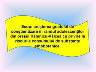 Scop: c reşterea gradului de conştientizare în rândul adolescenţilor din oraşul Râmnicu-Vâlcea cu privire la riscurile consumului de substanţe etnobotanice . 