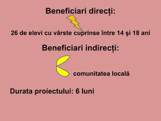 Beneficiari direcţi :   26 de elevi cu vârste cuprinse între 14 şi 18 ani Beneficiari  in direcţi : Durata proiectului: 6 luni comunitatea locală 