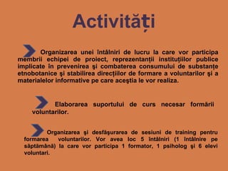 Activit ăți Organizarea unei întâlniri de lucru la care vor participa membrii echipei de proiect, reprezentanţii instituţiilor publice implicate în prevenirea şi combaterea consumului de substanţe etnobotanice şi stabilirea direcţiilor de formare a voluntarilor şi a materialelor informative pe care aceştia le vor realiza. Elaborarea suportului de curs necesar formării voluntarilor. Organizarea şi desfăşurarea de sesiuni de training pentru formarea  voluntarilor. Vor avea loc 5 întâlniri (1 întâlnire pe săptămână) la care vor participa 1 formator, 1 psiholog şi 6 elevi voluntari.  