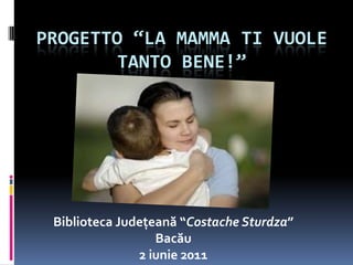 Progetto “La Mamma ti vuole tanto bene!” Biblioteca Județeană “CostacheSturdza” Bacău 2 iunie2011 
