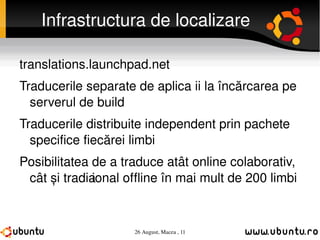 Infrastructura de localizare translations.launchpad.net Traducerile separate de aplicații la încărcarea pe serverul de build Traducerile distribuite independent prin pachete specifice fiecărei limbi Posibilitatea de a traduce atât online colaborativ, cât și tradițional offline în mai mult de 200 limbi 