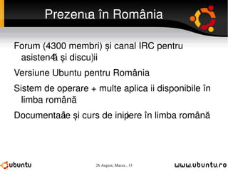 Prezența în România Forum (4300 membri) și canal IRC pentru asistență și discuții Versiune Ubuntu pentru România Sistem de operare + multe aplicații disponibile în limba română Documentație și curs de inițiere în limba română 