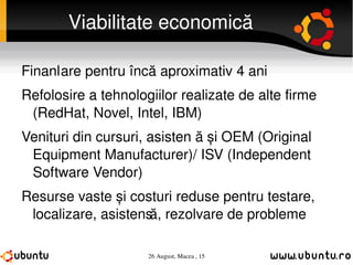 Viabilitate economică Finanțare pentru încă aproximativ 4 ani Refolosire a tehnologiilor realizate de alte firme (RedHat, Novel, Intel, IBM) Venituri din cursuri, asistență și OEM (Original Equipment Manufacturer)/ ISV (Independent Software Vendor) Resurse vaste și costuri reduse pentru testare, localizare, asistență, rezolvare de probleme 
