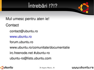 Întrebări !?!? Mulțumesc pentru atenție! Contact [email_address] www.ubuntu.ro forum.ubuntu.ro www.ubuntu.ro/comunitate/documentatie irc.freenode.net #ubuntu-ro [email_address] 