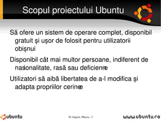 Scopul proiectului Ubuntu Să ofere un sistem de operare complet, disponibil gratuit și ușor de folosit pentru utilizatorii obișnuiț  Disponibil cât mai multor persoane, indiferent de  naționalitate, rasă sau deficiențe Utilizatori să aibă libertatea de a-l modifica și adapta propriilor cerințe 