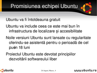 Promisiunea echipei Ubuntu Ubuntu va fi întotdeauna gratuit Ubuntu va include ceea ce este mai bun în infrastructura de localizare și accesibilitate Noile versiuni Ubuntu sunt lansate cu regularitate oferindu-se asistență pentru o perioadă de cel puțin 18 luni Proiectul Ubuntu este devotat principiilor dezvoltării softwareului liber 