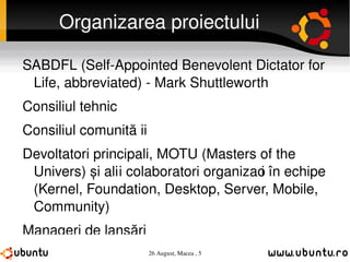 Organizarea proiectului SABDFL (Self-Appointed Benevolent Dictator for Life, abbreviated) - Mark Shuttleworth Consiliul tehnic Consiliul comunității Devoltatori principali, MOTU (Masters of the Univers) și alți colaboratori organizați în echipe (Kernel, Foundation, Desktop, Server, Mobile, Community) Manageri de lansări Echipele comunităților locale 