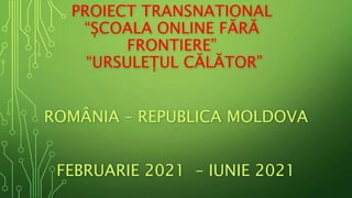 PROIECT TRANSNATIONAL
“ȘCOALA ONLINE FĂRĂ
FRONTIERE”
“URSULEȚUL CĂLĂTOR”
ROMÂNIA – REPUBLICA MOLDOVA
FEBRUARIE 2021 – IUNIE 2021
 
