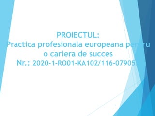 PROIECTUL:
Practica profesionala europeana pentru
o cariera de succes
Nr.: 2020-1-RO01-KA102/116-079053
1
 