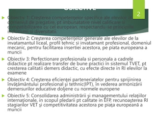 OBIECTIVE
 Obiectiv 1: Creşterea competenţelor specifice ale elevilor, in
domeniul de pregatire, pt imbunatatire nivel calificare si
compatibilizarea cu cel european, respectandu-se principiile
incluziunii si diversitatii.
 Obiectiv 2: Creşterea competenţelor generale ale elevilor de la
invatamantul liceal, profil tehnic si invatamant profesional, domeniul
mecanic, pentru facilitarea insertiei acestora, pe piata europeana a
muncii
 Obiectiv 3: Perfectionare profesionala si personala a cadrele
didactice pt realizare transfer de bune practici în sistemul TVET, pt
cresterea calitatii demers didactic, cu efecte directe in RI elevilor la
examene
 Obiectiv 4: Creşterea eficienţei parteneriatelor pentru sprijinirea
învăţământului profesional şi tethnic(IPT), în vederea armonizării
demersurilor educative doljene cu normele europene
 Obiectiv 5: Consolidarea administrării şi managementului relaţiilor
internaţionale, in scopul pledarii pt calitate in EFP, recunoaşterea RI
stagiarilor VET şi competitivitatea acestora pe piaţa europeană a
muncii
2
 