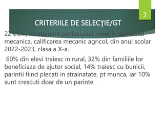 CRITERIILE DE SELECŢIE/GT
22 elevi, invatamant profesional, nivel 3, domeniul
mecanica, calificarea mecanic agricol, din anul scolar
2022-2023, clasa a X-a.
60% din elevi traiesc in rural, 32% din familiile lor
beneficiaza de ajutor social, 14% traiesc cu bunicii,
parintii fiind plecati in strainatate, pt munca, iar 10%
sunt crescuti doar de un parinte
3
 
