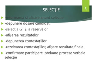 SELECŢIE
 -informarea si afisare anunt selectie
 -depunere dosare candidaţi
 -selecţia GT şi a rezervelor
 -afișarea rezultatelor
 -depunerea contestațiilor
 -rezolvarea contestațiilor, afișare rezultate finale
 -confirmare participare, preluare procese verbale
selecţie
5
 