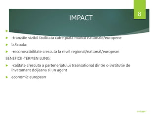 IMPACT
 a.Elevi:
 -tranzitie vizibil facilitata catre piata muncii nationale/europene
 b.Scoala:
 -reconoscibilitate crescuta la nivel regional/national/european
BENEFICII-TERMEN LUNG:
 -calitate crescuta a parteneriatului trasnsational dintre o institutie de
invatamant doljeana si un agent
 economic european
1/17/2017
8
 