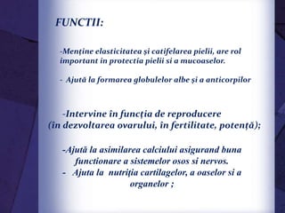 -Menține elasticitatea şi catifelarea pielii, are rol
important in protectia pielii si a mucoaselor.
- Ajută la formarea globulelor albe şi a anticorpilor
-Ajută la asimilarea calciului asigurand buna
functionare a sistemelor osos si nervos.
- Ajuta la nutriţia cartilagelor, a oaselor si a
organelor ;
-Intervine în funcția de reproducere
(în dezvoltarea ovarului, în fertilitate, potență);
FUNCTII:
 