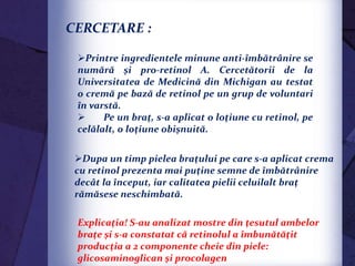 -);
CERCETARE :
Printre ingredientele minune anti-îmbătrânire se
numără şi pro-retinol A. Cercetătorii de la
Universitatea de Medicină din Michigan au testat
o cremă pe bază de retinol pe un grup de voluntari
în varstă.
 Pe un braţ, s-a aplicat o loţiune cu retinol, pe
celălalt, o loţiune obişnuită.
Dupa un timp pielea braţului pe care s-a aplicat crema
cu retinol prezenta mai puţine semne de îmbătrânire
decât la început, iar calitatea pielii celuilalt braţ
rămăsese neschimbată.
Explicaţia! S-au analizat mostre din ţesutul ambelor
braţe şi s-a constatat că retinolul a îmbunătăţit
producţia a 2 componente cheie din piele:
glicosaminoglican şi procolagen
 