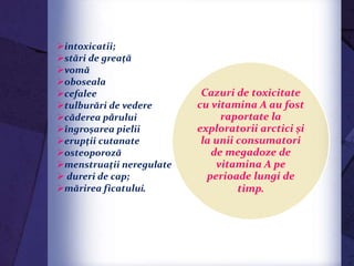 Excesul de vitamina A
intoxicatii;
stări de greaţă
vomă
oboseala
cefalee
tulburări de vedere
căderea pǎrului
îngroşarea pielii
erupţii cutanate
osteoporoză
menstruaţii neregulate
 dureri de cap;
mărirea ficatului.
Cazuri de toxicitate
cu vitamina A au fost
raportate la
exploratorii arctici şi
la unii consumatori
de megadoze de
vitamina A pe
perioade lungi de
timp.
 