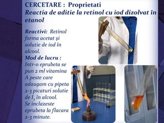 CERCETARE : Proprietati chimice :
Reactia de aditie la retinol cu iod dizolvat în
etanol
Reactivi: Retinol
forma acetat şi
solutie de iod în
alcool.
Mod de lucru :
Intr-o eprubeta se
pun 2 ml vitamina
A peste care
adaugam cu pipeta
2-3 picaturi solutie
de I2 ȋn alcool.
Se inclazeste
eprubeta la flacara
2-3 minute.
 