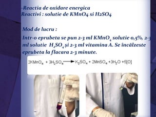 -Reactia de oxidare energica
Reactivi : solutie de KMnO4 si H2SO4
Mod de lucru :
Intr-o eprubeta se pun 2-3 ml KMnO4 solutie 0,5%, 2-3
ml solutie H2SO4 şi 2-3 ml vitamina A. Se încălzeste
eprubeta la flacara 2-3 minute.
 