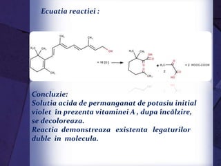 Concluzie:
Solutia acida de permanganat de potasiu initial
violet în prezenta vitaminei A , dupa încălzire,
se decoloreaza.
Reactia demonstreaza existenta legaturilor
duble in molecula.
Ecuatia reactiei :
 