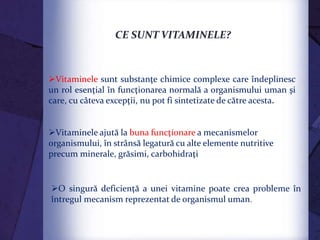 O singură deficienţă a unei vitamine poate crea probleme în
întregul mecanism reprezentat de organismul uman.
Vitaminele sunt substanţe chimice complexe care îndeplinesc
un rol esenţial în funcţionarea normală a organismului uman şi
care, cu câteva excepţii, nu pot fi sintetizate de către acesta.
Vitaminele ajută la buna funcţionare a mecanismelor
organismului, în strânsă legatură cu alte elemente nutritive
precum minerale, grăsimi, carbohidraţi
CE SUNT VITAMINELE?
 