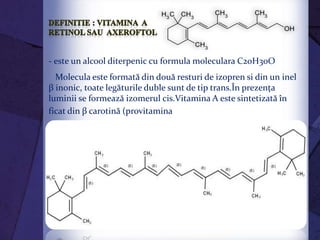 - este un alcool diterpenic cu formula moleculara C20H30O
Molecula este formată din două resturi de izopren si din un inel
β inonic, toate legăturile duble sunt de tip trans.În prezenţa
luminii se formează izomerul cis.Vitamina A este sintetizată în
ficat din β carotină (provitamina A) :
 
