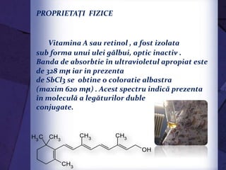 PROPRIETAŢI FIZICE
Vitamina A sau retinol , a fost izolata
sub forma unui ulei gălbui, optic inactiv .
Banda de absorbtie în ultravioletul apropiat este
de 328 mϻ iar in prezenta
de SbCl3 se obtine o coloratie albastra
(maxim 620 mϻ) . Acest spectru indică prezenta
în moleculă a legăturilor duble
conjugate.
 
